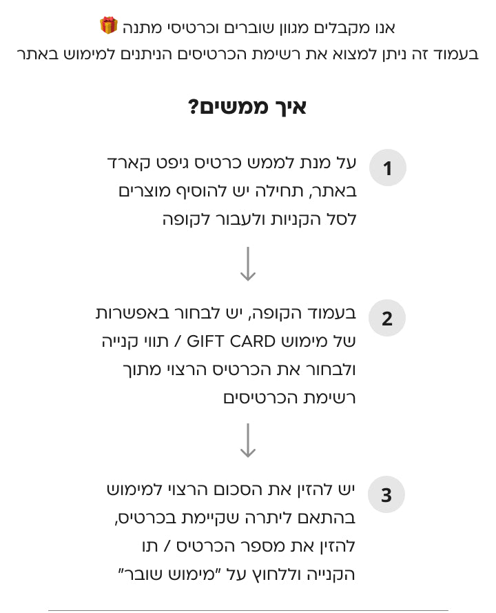 אנו מקבלים מגוון שוברים וכרטיסי מתנה  בעמוד זה ניתן למצוא את רשימת הכרטיסים הניתנים למימוש באתר איך מממשים: 1.	על מנת לממש כרטיס גיפט קארד באתר, תחילה יש להוסיף מוצרים לסל הקניות ולעבור לקופה 2.	בעמוד הקופה, יש לבחור באפשרות של מימוש GIFT CARD / תווי קנייה ולבחור את הכרטיס הרצוי מתוך רשימת הכרטיסים 3.	יש להזין את הסכום הרצוי למימוש בהתאם ליתרה שקיימת בכרטיס, להזין את מספר הכרטיס / תו הקנייה וללחוץ על "מימוש שובר" *ניתן לממש כרטיס אחד בלבד בכל עסקה | המימוש בהתאם להתניות הכרטיס/תו הקניה  כרטיס דיגיטלי פוקס ה